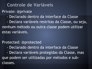 Controle de Variáveis
Private: @private
- Declarado dentro da interface da Classe
- Declara variáveis restritas da Classe, ou seja,
nenhum método ou outra classe podem utilizar
estas variáveis.
Protected: @protected
- Declarado dentro da interface da Classe
- Declara variáveis protegidas da Classe, mas
que podem ser utilizadas por métodos e sub-
classes.
 