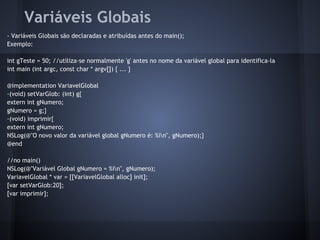 Variáveis Globais
- Variáveis Globais são declaradas e atribuídas antes do main();
Exemplo:
int gTeste = 50; //utiliza-se normalmente 'g' antes no nome da variável global para identifica-la
int main (int argc, const char * argv[]) { ... }
@implementation VariavelGlobal
-(void) setVarGlob: (int) g{
extern int gNumero;
gNumero = g;}
-(void) imprimir{
extern int gNumero;
NSLog(@"O novo valor da variável global gNumero é: %in", gNumero);}
@end
//no main()
NSLog(@"Variável Global gNumero = %in", gNumero);
VariavelGlobal * var = [[VariavelGlobal alloc] init];
[var setVarGlob:20];
[var imprimir];
 