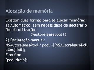 Alocação de memória
Existem duas formas para se alocar memória:
1) Automático, sem necessidade de declarar o
fim da utilização:
@autoreleasepool {}
2) Declaração manual:
NSAutoreleasePool * pool =[[NSAutoreleasePoll
alloc] init];
E ao fim:
[pool drain];
 