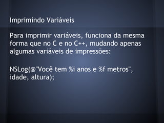 Imprimindo Variáveis
Para imprimir variáveis, funciona da mesma
forma que no C e no C++, mudando apenas
algumas variáveis de impressões:
NSLog(@"Você tem %i anos e %f metros",
idade, altura);
 