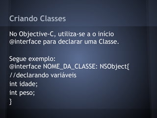 Criando Classes
No Objective-C, utiliza-se a o início
@interface para declarar uma Classe.
Segue exemplo:
@interface NOME_DA_CLASSE: NSObject{
//declarando variáveis
int idade;
int peso;
}
 