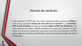 Nomes de variáveis
• Toda variável em PHP tem seu nome composto pelo caracter $ (cifrão) e
uma string, que deve iniciar por uma letra ou o caracter “_” (underline).
PHP é case sensitive, ou seja, as variáveis $php e $PHP são diferentes. Por
isso é preciso ter muito cuidado ao definir os nomes das variáveis. É bom
evitar os nomes em maiúsculas, pois como veremos mais adiante, o PHP já
possui alguma variáveis pré-definidas cujos nomes são formados por letras
maiúsculas.
 