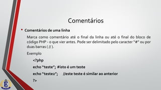Comentários
• Comentários de uma linha
Marca como comentário até o final da linha ou até o final do bloco de
código PHP - o que vier antes. Pode ser delimitado pelo caracter “#” ou por
duas barras ( // ).
Exemplo
<?php
echo “teste”; #isto é um teste
echo “teste2”; //este teste é similar ao anterior
?>
 