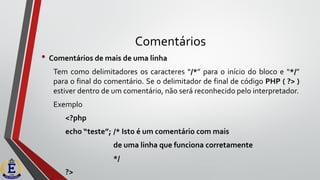 Comentários
• Comentários de mais de uma linha
Tem como delimitadores os caracteres “/*” para o início do bloco e “*/”
para o final do comentário. Se o delimitador de final de código PHP ( ?> )
estiver dentro de um comentário, não será reconhecido pelo interpretador.
Exemplo
<?php
echo “teste”; /* Isto é um comentário com mais
de uma linha que funciona corretamente
*/
?>
 