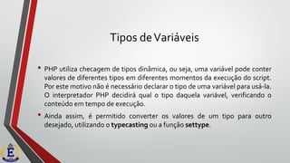 Tipos deVariáveis
• PHP utiliza checagem de tipos dinâmica, ou seja, uma variável pode conter
valores de diferentes tipos em diferentes momentos da execução do script.
Por este motivo não é necessário declarar o tipo de uma variável para usá-la.
O interpretador PHP decidirá qual o tipo daquela variável, verificando o
conteúdo em tempo de execução.
• Ainda assim, é permitido converter os valores de um tipo para outro
desejado, utilizando o typecasting ou a função settype.
 