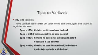 Tipos deVariáveis
• int / long (Inteiros)
Uma variável pode conter um valor inteiro com atribuições que sigam as
seguintes sintaxes:
$php = 1234; # inteiro positivo na base decimal
$php = -234; # inteiro negativo na base decimal
$php = 0234; # inteiro na base octal-simbolizado pelo 0
# equivale a 156 decimal
$php = 0x34; # inteiro na base hexadecimal(simbolizado
# pelo 0x) - equivale a 52 decimal.
 