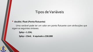 Tipos deVariáveis
• double / float (Ponto flutuante)
Uma variável pode ter um valor em ponto flutuante com atribuições que
sigam as seguintes sintaxes:
$php = 1.234;
$php = 23e4; # equivale a 230.000
 