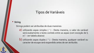 Tipos deVariáveis
• String
Strings podem ser atribuídas de duas maneiras:
a) utilizando aspas simples ( ' ) - Desta maneira, o valor da variável
será exatamente o texto contido entre as aspas (com exceção de 
e ' - ver tabela abaixo)
b) utilizando aspas duplas ( " ) - Desta maneira, qualquer variável ou
caracter de escape será expandido antes de ser atribuído.
 