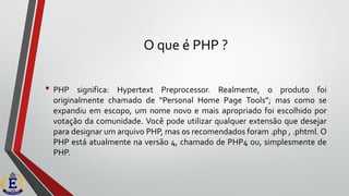 O que é PHP ?
• PHP significa: Hypertext Preprocessor. Realmente, o produto foi
originalmente chamado de “Personal Home Page Tools”; mas como se
expandiu em escopo, um nome novo e mais apropriado foi escolhido por
votação da comunidade. Você pode utilizar qualquer extensão que desejar
para designar um arquivo PHP, mas os recomendados foram .php , .phtml. O
PHP está atualmente na versão 4, chamado de PHP4 ou, simplesmente de
PHP.
 