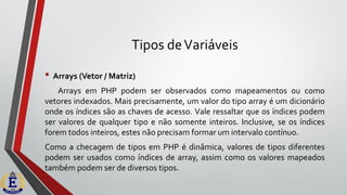 Tipos deVariáveis
• Arrays (Vetor / Matriz)
Arrays em PHP podem ser observados como mapeamentos ou como
vetores indexados. Mais precisamente, um valor do tipo array é um dicionário
onde os índices são as chaves de acesso. Vale ressaltar que os índices podem
ser valores de qualquer tipo e não somente inteiros. Inclusive, se os índices
forem todos inteiros, estes não precisam formar um intervalo contínuo.
Como a checagem de tipos em PHP é dinâmica, valores de tipos diferentes
podem ser usados como índices de array, assim como os valores mapeados
também podem ser de diversos tipos.
 