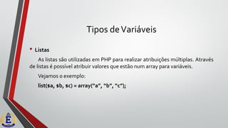 Tipos deVariáveis
• Listas
As listas são utilizadas em PHP para realizar atribuições múltiplas. Através
de listas é possível atribuir valores que estão num array para variáveis.
Vejamos o exemplo:
list($a, $b, $c) = array(“a”, “b”, “c”);
 