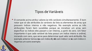 Tipos deVariáveis
• O comando acima atribui valores às três variáveis simultaneamente. É bom
notar que só são atribuídos às variáveis da lista os elementos do array que
possuem índices inteiros e não negativos. No exemplo acima as três
atribuições foram bem sucedidas porque ao inicializar um array sem
especificar os índices eles passam a ser inteiros, a partir do zero. Um fator
importante é que cada variável da lista possui um índice inteiro e ordinal,
iniciando com zero, que serve para determinar qual valor será atribuído. No
exemplo anterior temos $a com índice 0, $b com índice 1 e $c com índice 2.
Vejamos um outro exemplo:
 