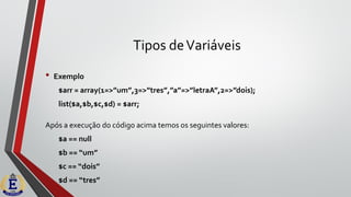 Tipos deVariáveis
• Exemplo
$arr = array(1=>”um”,3=>”tres”,”a”=>”letraA”,2=>”dois);
list($a,$b,$c,$d) = $arr;
Após a execução do código acima temos os seguintes valores:
$a == null
$b == “um”
$c == “dois”
$d == “tres”
 