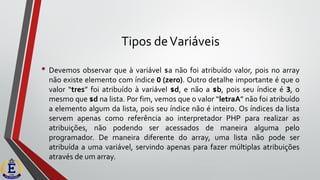 Tipos deVariáveis
• Devemos observar que à variável $a não foi atribuído valor, pois no array
não existe elemento com índice 0 (zero). Outro detalhe importante é que o
valor “tres” foi atribuído à variável $d, e não a $b, pois seu índice é 3, o
mesmo que $d na lista. Por fim, vemos que o valor “letraA” não foi atribuído
a elemento algum da lista, pois seu índice não é inteiro. Os índices da lista
servem apenas como referência ao interpretador PHP para realizar as
atribuições, não podendo ser acessados de maneira alguma pelo
programador. De maneira diferente do array, uma lista não pode ser
atribuída a uma variável, servindo apenas para fazer múltiplas atribuições
através de um array.
 