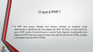 O que é PHP ?
• O PHP tem pouca relação com layout, eventos ou qualquer coisa
relacionada à aparência de uma página da Web. De fato, a maior parte do
que o PHP realiza é invisível para o usuário final. Alguém visualizando uma
página de PHP não será capaz de dizer que não foi escrita em HTML, porque
o resultado final do PHP é HTML.
 