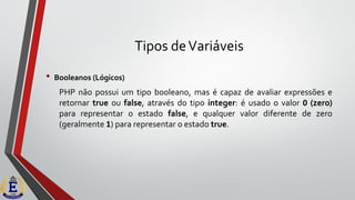 Tipos deVariáveis
• Booleanos (Lógicos)
PHP não possui um tipo booleano, mas é capaz de avaliar expressões e
retornar true ou false, através do tipo integer: é usado o valor 0 (zero)
para representar o estado false, e qualquer valor diferente de zero
(geralmente 1) para representar o estado true.
 