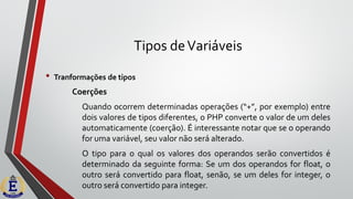 Tipos deVariáveis
• Tranformações de tipos
Coerções
Quando ocorrem determinadas operações (“+”, por exemplo) entre
dois valores de tipos diferentes, o PHP converte o valor de um deles
automaticamente (coerção). É interessante notar que se o operando
for uma variável, seu valor não será alterado.
O tipo para o qual os valores dos operandos serão convertidos é
determinado da seguinte forma: Se um dos operandos for float, o
outro será convertido para float, senão, se um deles for integer, o
outro será convertido para integer.
 
