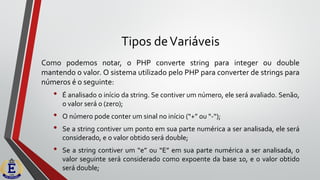 Tipos deVariáveis
Como podemos notar, o PHP converte string para integer ou double
mantendo o valor. O sistema utilizado pelo PHP para converter de strings para
números é o seguinte:
• É analisado o início da string. Se contiver um número, ele será avaliado. Senão,
o valor será 0 (zero);
• O número pode conter um sinal no início (“+” ou “-“);
• Se a string contiver um ponto em sua parte numérica a ser analisada, ele será
considerado, e o valor obtido será double;
• Se a string contiver um “e” ou “E” em sua parte numérica a ser analisada, o
valor seguinte será considerado como expoente da base 10, e o valor obtido
será double;
 