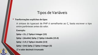 Tipos deVariáveis
• Tranformações explícitas de tipos
A sintaxe do typecast de PHP é semelhante ao C, basta escrever o tipo
entre parênteses antes do valor.
Exemplo:
$php = 15; // $php é integer (15)
$php = (double) $php // $php é double (15.0)
$php = 3.9 // $php é double (3.9)
$php = (int) $php // $php é integer (3)
// o valor decimal é truncado
 