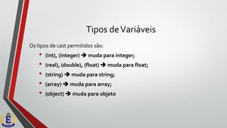 Tipos deVariáveis
Os tipos de cast permitidos são:
• (int), (integer) ➔ muda para integer;
• (real), (double), (float) ➔ muda para float;
• (string) ➔ muda para string;
• (array) ➔ muda para array;
• (object) ➔ muda para objeto
 