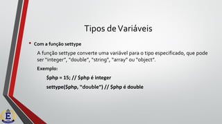 Tipos deVariáveis
• Com a função settype
A função settype converte uma variável para o tipo especificado, que pode
ser “integer”, “double”, “string”, “array” ou “object”.
Exemplo:
$php = 15; // $php é integer
settype($php, “double”) // $php é double
 