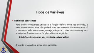 Tipos deVariáveis
• Definindo constantes
Para definir constantes utiliza-se a função define. Uma vez definido, o
valor de uma constante não poderá mais ser alterado. Uma constante só
pode conter valores escalares, ou seja, não pode conter nem um array nem
um objeto. A assinatura da função define é a seguinte:
int define(string nome_da_constante, mixed valor);
A função retorna true se for bem-sucedida.
 