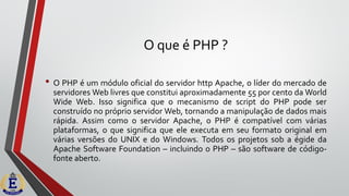 O que é PHP ?
• O PHP é um módulo oficial do servidor http Apache, o líder do mercado de
servidores Web livres que constitui aproximadamente 55 por cento da World
Wide Web. Isso significa que o mecanismo de script do PHP pode ser
construído no próprio servidor Web, tornando a manipulação de dados mais
rápida. Assim como o servidor Apache, o PHP é compatível com várias
plataformas, o que significa que ele executa em seu formato original em
várias versões do UNIX e do Windows. Todos os projetos sob a égide da
Apache Software Foundation – incluindo o PHP – são software de código-
fonte aberto.
 