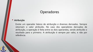 Operadores
• Atribuição
Existe um operador básico de atribuição e diversos derivados. Sempre
retornam o valor atribuído. No caso dos operadores derivados de
atribuição, a operação é feita entre os dois operandos, sendo atribuído o
resultado para o primeiro. A atribuição é sempre por valor, e não por
referência.
 