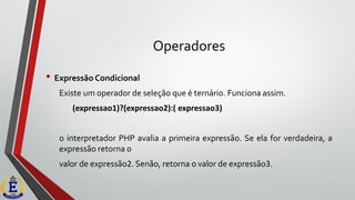 Operadores
• Expressão Condicional
Existe um operador de seleção que é ternário. Funciona assim.
(expressao1)?(expressao2):( expressao3)
o interpretador PHP avalia a primeira expressão. Se ela for verdadeira, a
expressão retorna o
valor de expressão2. Senão, retorna o valor de expressão3.
 