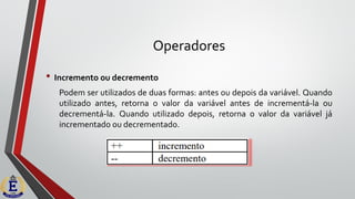 Operadores
• Incremento ou decremento
Podem ser utilizados de duas formas: antes ou depois da variável. Quando
utilizado antes, retorna o valor da variável antes de incrementá-la ou
decrementá-la. Quando utilizado depois, retorna o valor da variável já
incrementado ou decrementado.
 