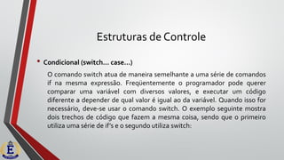 Estruturas de Controle
• Condicional (switch... case...)
O comando switch atua de maneira semelhante a uma série de comandos
if na mesma expressão. Freqüentemente o programador pode querer
comparar uma variável com diversos valores, e executar um código
diferente a depender de qual valor é igual ao da variável. Quando isso for
necessário, deve-se usar o comando switch. O exemplo seguinte mostra
dois trechos de código que fazem a mesma coisa, sendo que o primeiro
utiliza uma série de if’s e o segundo utiliza switch:
 