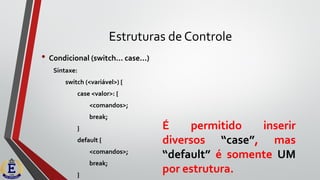 Estruturas de Controle
• Condicional (switch... case...)
Sintaxe:
switch (<variável>) {
case <valor>: {
<comandos>;
break;
}
default {
<comandos>;
break;
}
É permitido inserir
diversos “case”, mas
“default” é somente UM
por estrutura.
 