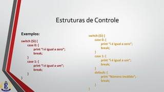 Estruturas de Controle
Exemplos: switch ($i) {
case 0: {
print “i é igual a zero”;
break;
}
case 1: {
print “i é igual a um”;
break;
}
default: {
print “Número inválido”;
break;
}
}
switch ($i) {
case 0: {
print “i é igual a zero”;
break;
}
case 1: {
print “i é igual a um”;
break;
}
}
 