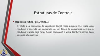 Estruturas de Controle
• Repetição (while / do... while...)
O while é o comando de repetição (laço) mais simples. Ele testa uma
condição e executa um comando, ou um bloco de comandos, até que a
condição testada seja falsa. Assim como o if, o while também possui duas
sintaxes alternativas:
 