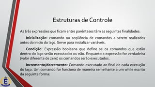 Estruturas de Controle
As três expressões que ficam entre parênteses têm as seguintes finalidades:
Inicialização: comando ou seqüência de comandos a serem realizados
antes do inicio do laço. Serve para inicializar variáveis.
Condição: Expressão booleana que define se os comandos que estão
dentro do laço serão executados ou não. Enquanto a expressão for verdadeira
(valor diferente de zero) os comandos serão executados.
Incremento/decremento: Comando executado ao final de cada execução
do laço. Um comando for funciona de maneira semelhante a um while escrito
da seguinte forma:
 