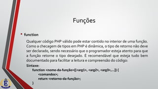 Funções
• function
Qualquer código PHP válido pode estar contido no interior de uma função.
Como a checagem de tipos em PHP é dinâmica, o tipo de retorno não deve
ser declarado, sendo necessário que o programador esteja atento para que
a função retorne o tipo desejado. É recomendável que esteja tudo bem
documentado para facilitar a leitura e compreensão do código:
Sintaxe:
function <nome-da-função>([<arg1>, <arg2>, <arg3>,...]) {
<comandos>;
return <retorno-da-função>;
}
 