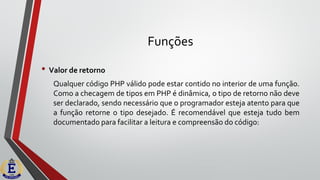 Funções
• Valor de retorno
Qualquer código PHP válido pode estar contido no interior de uma função.
Como a checagem de tipos em PHP é dinâmica, o tipo de retorno não deve
ser declarado, sendo necessário que o programador esteja atento para que
a função retorne o tipo desejado. É recomendável que esteja tudo bem
documentado para facilitar a leitura e compreensão do código:
 