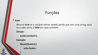 Funções
• isset
Retorna true se a variável estiver setada (ainda que com uma string vazia
ou o valor zero), e false em caso contrário.
Sintaxe:
isset(<variável>);
Exemplo:
if(isset($valor)) {
echo $valor;
}
 