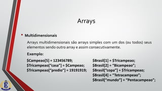 Arrays
• Multidimensionais
Arrays multidimensionais são arrays simples com um dos (ou todos) seus
elementos sendo outro array e assim consecutivamente.
Exemplo:
$Campeao[5] = 123456789;
$Tricampeao[“casa”] = $Campeao;
$Tricampeao[“predio”] = 19191919;
$Brasil[1] = $Tricampeao;
$Brasil[2] = “Bicampeao”;
$Brasil[“copa”] = $Tricampeao;
$Brasil[4] = “Tetracampeao”;
$Brasil[“mundo”] = “Pentacampeao”;
 