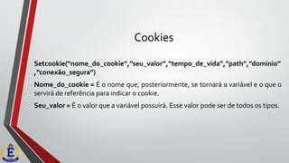 Cookies
Setcookie(“nome_do_cookie”,”seu_valor”,”tempo_de_vida”,”path”,”domínio”
,”conexão_segura”)
Nome_do_cookie = É o nome que, posteriormente, se tornará a variável e o que o
servirá de referência para indicar o cookie.
Seu_valor = É o valor que a variável possuirá. Esse valor pode ser de todos os tipos.
 