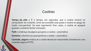 Cookies
Tempo_de_vida = É o tempo, em segundos, que o cookie existirá no
computador do visitante. Uma vez excedido esse prazo o cookie se apaga de
modo irrecuperável. Se esse argumento ficar vazio, o cookie se apagará
quando o visitante fechar o browser.
Path = endereço da página que gerou o cookie – automático
Domínio = domínio ao qual pertence o cookie – automático
Conexão_segura = Indica se o cookie deverá ser transmitido somente em uma
conexão segura HTTPS.
 