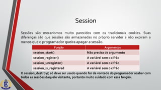 Session
Sessões são mecanismos muito parecidos com os tradicionais cookies. Suas
diferenças são que sessões são armazenadas no próprio servidor e não expiram a
menos que o programador queira apagar a sessão.
O session_destroy() só deve ser usado quando for da vontade do programador acabar com
todos as sessões daquele visitante, portanto muito cuidado com essa função.
Função Argumentos
session_start() Não precisa de argumento
session_register() A variável sem o cifrão
session_unregister() A variável sem o cifrão
session_is_registered A variável sem o cifrão
 
