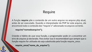 Require
A função require põe o conteúdo de um outro arquivo no arquivo php atual,
antes de ser executado. Quando o interpretador do PHP ler este arquivo, ele
encontrará todo o conteúdo dos “require´s” adicionado no arquivo corrente.
require(“nomedoarquivo”);
Criando o hábito de usar essa função, o programador pode vir a encontrar um
erro de arquivo já declarado. Para evitar isso é recomendável que sempre que a
função require for utilizada ela seja substituída pela função require_once.
require_once(“nome_do_arquivo“);
 