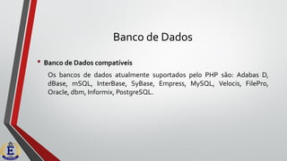 Banco de Dados
• Banco de Dados compatíveis
Os bancos de dados atualmente suportados pelo PHP são: Adabas D,
dBase, mSQL, InterBase, SyBase, Empress, MySQL, Velocis, FilePro,
Oracle, dbm, Informix, PostgreSQL.
 