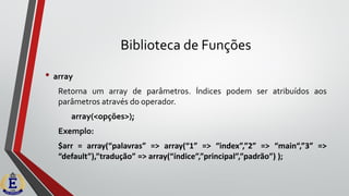 Biblioteca de Funções
• array
Retorna um array de parâmetros. Índices podem ser atribuídos aos
parâmetros através do operador.
array(<opções>);
Exemplo:
$arr = array(“palavras” => array(“1” => “index”,”2” => “main“,”3” =>
“default”),”tradução” => array(“índice”,”principal”,”padrão”) );
 