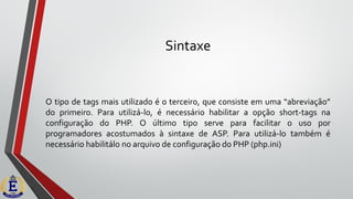 Sintaxe
O tipo de tags mais utilizado é o terceiro, que consiste em uma “abreviação”
do primeiro. Para utilizá-lo, é necessário habilitar a opção short-tags na
configuração do PHP. O último tipo serve para facilitar o uso por
programadores acostumados à sintaxe de ASP. Para utilizá-lo também é
necessário habilitálo no arquivo de configuração do PHP (php.ini)
 