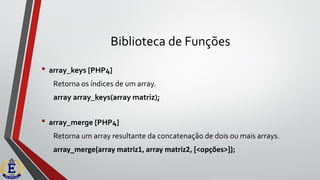 Biblioteca de Funções
• array_keys [PHP4]
Retorna os índices de um array.
array array_keys(array matriz);
• array_merge [PHP4]
Retorna um array resultante da concatenação de dois ou mais arrays.
array_merge(array matriz1, array matriz2, [<opções>]);
 