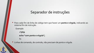 Separador de instruções
• Para cada fim de linha de código tem que haver um ponto e vírgula, indicando ao
sistema fim de instrução.
Exemplo
<?php
echo “com ponto e vírgula”;
?>
• Linhas de comando, de controle, não precisam de ponto e vírgula.
 