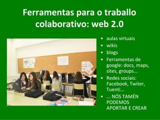 Ferramentas	para	o	traballo	
   colaborativo:	web	2.0
                  • aulas	virtuais
                  • wikis
                  • blogs
                  • Ferramentas	de	
                    google:	docs,	maps,	
                    sites,	groups...
                  • Redes	sociais:	
                    Facebook,	Twiter,	
                    Tuenti...
                  • ...	NÓS	TAMÉN	
                    PODEMOS	
                    APORTAR	E	CREAR
 