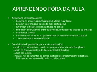 APRENDENDO	FÓRA	DA	AULA
• Actividades	extraescolares:	
    ‐   Rompen	co	academicismo	tradicional	(clases	maxistrais)
    ‐   Enfocan	a	aprendizaxe	dun	xeito	máis	participativo
    ‐   Favorecen	a	integración	do	alumnado	no	centro
    ‐   Fomentan	a	convivencia	entre	o	alumnado,	fortalecendo	círculos	de	amizade
    ‐   Implican	ás	familias
    ‐   Involucran	aos	alumnos	na	problemática	do	entorno	e	do	mundo	actual
    ‐   ...	o	alumno	aprende	divertíndose

• Condición	indispensable	para	a	súa	realización:	
    ‐ Apoio	dos	compañeiros,	traballo	en	equipo	(mellor	si	é interdisciplinar)
    ‐ Apoio	do	Equipo	directivo	de	da	comunidade	Educativa
    ‐ Apoio	das	familias
    ‐ Incluílas	nos	documentos	de	centro	pertinentes:	programacións	didácticas,	
        PXA...	para	a	súa	aprobación	polo	consello	escolar
 